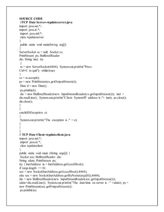 SOURCE CODE
//TCP Date Server--tcpdateserver.java
import java.net.*;
import java.io.*;
import java.util.*;
class tcpdateserver
{
public static void main(String arg[])
{
ServerSocket ss = null; Socket cs;
PrintStream ps; BufferedReader
dis; String inet; try
{
ss = new ServerSocket(4444); System.out.println("Press
Ctrl+C to quit"); while(true)
{
cs = ss.accept();
ps = new PrintStream(cs.getOutputStream());
Date d = new Date();
ps.println(d);
dis = new BufferedReader(new InputStreamReader(cs.getInputStream())); inet =
dis.readLine(); System.out.println("Client System/IP address is :"+ inet); ps.close();
dis.close();
}
}
catch(IOException e)
{
System.out.println("The exception is :" + e);
}
}
}
// TCP Date Client--tcpdateclient.java
import java.net.*;
import java.io.*;
class tcpdateclient
{
public static void main (String args[]) {
Socket soc; BufferedReader dis;
String sdate; PrintStream ps;
try { InetAddress ia = InetAddress.getLocalHost();
if (args.length == 0)
soc = new Socket(InetAddress.getLocalHost(),4444);
else soc = new Socket(InetAddress.getByName(args[0]),4444);
dis = new BufferedReader(new InputStreamReader(soc.getInputStream()));
sdate=dis.readLine(); System.out.println("The date/time on server is : " +sdate); ps =
new PrintStream(soc.getOutputStream());
ps.println(ia);
 