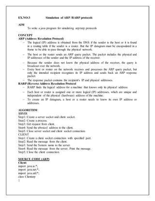 EX.NO:3 Simulation of ARP /RARP protocols
AIM
To write a java program for simulating arp/rarp protocols
CONCEPT
ARP (Address Resolution Protocol)
 The logical (IP) address is obtained from the DNS if the sender is the host or it is found
in a routing table if the sender is a router. But the IP datagram must be encapsulated in a
frame to be able to pass through the physical network.
 The host or the router sends an ARP query packet. The packet includes the physical and
IP addresses of the sender and the IP address of the receiver.
 Because the sender does not know the physical address of the receiver, the query is
broadcast over the network.
 Every host or router on the network receives and processes the ARP query packet, but
only the intended recipient recognizes its IP address and sends back an ARP response
packet.
 The response packet contains the recipient's IP and physical addresses.
RARP (Reverse Address Resolution Protocol
 RARP finds the logical address for a machine that knows only its physical address.
 Each host or router is assigned one or more logical (IP) addresses, which are unique and
independent of the physical (hardware) address of the machine.
 To create an IP datagram, a host or a router needs to know its own IP address or
addresses.
ALGORITHM
SERVER
Step1: Create a server socket and client socket.
Step2: Create a process.
Step3: Get request from client.
Step4: Send the physical address to the client.
Step5: Close server socket and client socket connection.
CLIENT
Step1: Create a client socket connection with specified port.
Step2: Read the message from the client.
Step3: Send the System name to the server.
Step4: Read the message from the server. Print the message.
Step5: Close the client connection.
SOURCE CODE (ARP)
Client:
import java.io.*;
import java.net.*;
import java.util.*;
class Clientarp
{
 