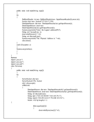public static void main(String args[])
{
try
{
BufferedReader in=new BufferedReader(new InputStreamReader(System.in));
Socket clsct=new Socket("127.0.0.1",139);
DataInputStream din=new DataInputStream(clsct.getInputStream());
DataOutputStream dout=new
DataOutputStream(clsct.getOutputStream());
System.out.println("Enter the Logical address(IP):");
String str1=in.readLine ();
dout.writeBytes(str1+'n');
String str=din.readLine();
System.out.println("The Physical Address is: "+str);
clsct.close();
}
catch (Exception e)
{
System.out.println(e);
}
}
}
Server:
import java.io.*;
import java.net.*;
import java.util.*;
class Serverarp
{
public static void main(String args[])
{
try
{
ServerSocket obj=new
ServerSocket(139); Socket
obj1=obj.accept();
while(true)
{
DataInputStream din=new DataInputStream(obj1.getInputStream());
DataOutputStream dout=new DataOutputStream(obj1.getOutputStream());
String str=din.readLine();
String ip[]={"165.165.80.80","165.165.79.1"};
String mac[]={"6A:08:AA:C2","8A:BC:E3:FA"};
for(int i=0;i<ip.length;i++)
{
if(str.equals(ip[i]))
{
dout.writeBytes(mac[i]+'n');
 