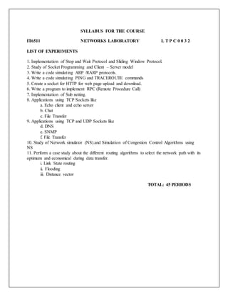 SYLLABUS FOR THE COURSE
IT6511 NETWORKS LABORATORY L T P C 0 0 3 2
LIST OF EXPERIMENTS
1. Implementation of Stop and Wait Protocol and Sliding Window Protocol.
2. Study of Socket Programming and Client – Server model
3. Write a code simulating ARP /RARP protocols.
4. Write a code simulating PING and TRACEROUTE commands
5. Create a socket for HTTP for web page upload and download.
6. Write a program to implement RPC (Remote Procedure Call)
7. Implementation of Sub netting.
8. Applications using TCP Sockets like
a. Echo client and echo server
b. Chat
c. File Transfer
9. Applications using TCP and UDP Sockets like
d. DNS
e. SNMP
f. File Transfer
10. Study of Network simulator (NS).and Simulation of Congestion Control Algorithms using
NS
11. Perform a case study about the different routing algorithms to select the network path with its
optimum and economical during data transfer.
i. Link State routing
ii. Flooding
iii. Distance vector
TOTAL: 45 PERIODS
 