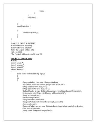 break;
}
}
obj.close();
}
}
catch(Exception e)
{
System.out.println(e);
}
}
}
SAMPLE INPUT & OUTPUT
E:networks>java Serverarp
E:networks>java Clientarp
Enter the Logical address (IP):
165.165.80.80
The Physical Address is: 6A:08: AA: C2
SOURCE CODE (RARP)
Client:
import java.io.*;
import java.net.*;
import java.util.*;
class Clientrarp12
{
public static void main(String args[])
{
try
{
DatagramSocket client=new DatagramSocket();
InetAddress addr=InetAddress.getByName("127.0.0.1");
byte[] sendbyte=new byte[1024];
byte[] receivebyte=new byte[1024];
BufferedReader in=new BufferedReader(new InputStreamReader(System.in));
System.out.println("Enter the Physical address (MAC):");
String str=in.readLine();
sendbyte=str.getBytes();
DatagramPacket sender=new
DatagramPacket(sendbyte,sendbyte.length,addr,1309);
client.send(sender);
DatagramPacket receiver=new DatagramPacket(receivebyte,receivebyte.length);
client.receive(receiver);
String s=new String(receiver.getData());
 