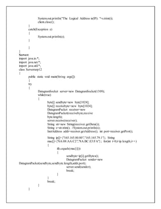 System.out.println("The Logical Address is(IP): "+s.trim());
client.close();
}
catch(Exception e)
{
System.out.println(e);
}
}
}
Server:
import java.io.*;
import java.net.*;
import java.util.*;
class Serverrarp12
{
public static void main(String args[])
{
try
{
DatagramSocket server=new DatagramSocket(1309);
while(true)
{
byte[] sendbyte=new byte[1024];
byte[] receivebyte=new byte[1024];
DatagramPacket receiver=new
DatagramPacket(receivebyte,receive
byte.length);
server.receive(receiver);
String str=new String(receiver.getData());
String s=str.trim(); //System.out.println(s);
InetAddress addr=receiver.getAddress(); int port=receiver.getPort();
String ip[]={"165.165.80.80","165.165.79.1"}; String
mac[]={"6A:08:AA:C2","8A:BC:E3:FA"}; for(int i=0;i<ip.length;i++)
{
if(s.equals(mac[i]))
{
sendbyte=ip[i].getBytes();
DatagramPacket sender=new
DatagramPacket(sendbyte,sendbyte.length,addr,port);
server.send(sender);
break;
}
}
break;
}
}
 