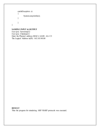 catch(Exception e)
{
System.out.println(e);
}
}
}
SAMPLE INPUT & OUTPUT
I:ex>java Serverrarp12
I:ex>java Clientrarp12
Enter the Physical address (MAC): 6A:08: AA: C2
The Logical Address is(IP): 165.165.80.80
RESULT
Thus the program for simulating ARP /RARP protocols was executed.
 