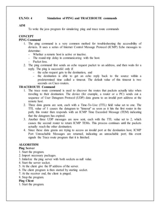 EX.NO: 4 Simulation of PING and TRACEROUTE commands
AIM
To write the java program for simulating ping and trace route commands
CONCEPT
PING Command
1. The ping command is a very common method for troubleshooting the accessibility of
devices. It uses a series of Internet Control Message Protocol (ICMP) Echo messages to
determine:
 Whether a remote host is active or inactive.
 The round-trip delay in communicating with the host.
 Packet loss.
2. The ping command first sends an echo request packet to an address, and then waits for a
reply. The ping is successful only if:
 the echo request gets to the destination, and
 the destination is able to get an echo reply back to the source within a
predetermined time called a timeout. The default value of this timeout is two
seconds on Cisco routers.
TRACEROUTE Command
1. The trace route command is used to discover the routes that packets actually take when
traveling to their destination. The device (for example, a router or a PC) sends out a
sequence of User Datagram Protocol (UDP) data grams to an invalid port address at the
remote host.
2. Three data grams are sent, each with a Time-To-Live (TTL) field value set to one. The
TTL value of 1 causes the datagram to "timeout" as soon as it hits the first router in the
path; this router then responds with an ICMP Time Exceeded Message (TEM) indicating
that the datagram has expired.
3. Another three UDP messages are now sent, each with the TTL value set to 2, which
causes the second router to return ICMP TEMs. This process continues until the packets
actually reach the other destination.
4. Since these data grams are trying to access an invalid port at the destination host, ICMP
Port Unreachable Messages are returned, indicating an unreachable port; this event
signals the Trace route program that it is finished.
ALGORITHM
Ping Server
1. Start the program.
2. Import necessary packages.
3. Initialize the ping server with both sockets as null value.
4. Start the server socket.
5. At the client give the IP address of the server.
6. The client program is then started by starting socket.
7. At the receiver end, the client is pinged.
8. Stop the program.
Ping Client
1. Start the program.
 