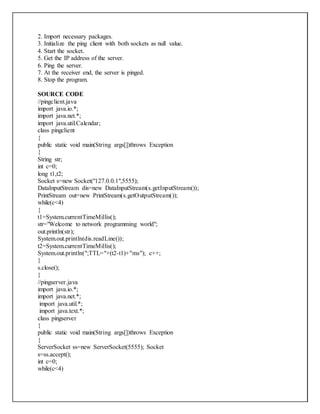 2. Import necessary packages.
3. Initialize the ping client with both sockets as null value.
4. Start the socket.
5. Get the IP address of the server.
6. Ping the server.
7. At the receiver end, the server is pinged.
8. Stop the program.
SOURCE CODE
//pingclient.java
import java.io.*;
import java.net.*;
import java.util.Calendar;
class pingclient
{
public static void main(String args[])throws Exception
{
String str;
int c=0;
long t1,t2;
Socket s=new Socket("127.0.0.1",5555);
DataInputStream dis=new DataInputStream(s.getInputStream());
PrintStream out=new PrintStream(s.getOutputStream());
while(c<4)
{
t1=System.currentTimeMillis();
str="Welcome to network programming world";
out.println(str);
System.out.println(dis.readLine());
t2=System.currentTimeMillis();
System.out.println(";TTL="+(t2-t1)+"ms"); c++;
}
s.close();
}
//pingserver.java
import java.io.*;
import java.net.*;
import java.util.*;
import java.text.*;
class pingserver
{
public static void main(String args[])throws Exception
{
ServerSocket ss=new ServerSocket(5555); Socket
s=ss.accept();
int c=0;
while(c<4)
 