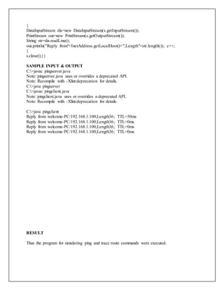 {
DataInputStream dis=new DataInputStream(s.getInputStream());
PrintStream out=new PrintStream(s.getOutputStream());
String str=dis.readLine();
out.println("Reply from"+InetAddress.getLocalHost()+";Length"+str.length()); c++;
}
s.close();}}
SAMPLE INPUT & OUTPUT
C:>javac pingserver.java
Note: pingserver.java uses or overrides a deprecated API.
Note: Recompile with -Xlint:deprecation for details.
C:>java pingserver
C:>javac pingclient.java
Note: pingclient.java uses or overrides a deprecated API.
Note: Recompile with -Xlint:deprecation for details.
C:>java pingclient
Reply from welcome-PC/192.168.1.100;Length36; TTL=50ms
Reply from welcome-PC/192.168.1.100;Length36; TTL=0ms
Reply from welcome-PC/192.168.1.100;Length36; TTL=0ms
Reply from welcome-PC/192.168.1.100;Length36; TTL=0ms
RESULT
Thus the program for simulating ping and trace route commands were executed.
 