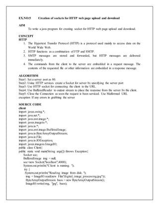 EX.NO:5 Creation of sockets for HTTP web page upload and download
AIM
To write a java program for creating socket for HTTP web page upload and download.
CONCEPT
HTTP
1. The Hypertext Transfer Protocol (HTTP) is a protocol used mainly to access data on the
World Wide Web.
2. HTTP functions as a combination of FTP and SMTP.
3. SMTP messages are stored and forwarded, but HTTP messages are delivered
immediately.
4. The commands from the client to the server are embedded in a request message. The
contents of the requested file or other information are embedded in a response message.
ALGORITHM
Step1: Set a server port as 80.
Step2: Using HTTP services create a Socket for server by specifying the server port
Step3: Use HTTP socket for connecting the client to the URL.
Step4: Use BufferedReader to output stream to place the response from the server by the client.
Step5: Close the Connection as soon the request is been serviced. Use Malformed URL
exception If any errors in grabbing the server
SOURCE CODE
client
import javax.swing.*;
import java.net.*;
import java.awt.image.*;
import javax.imageio.*;
import java.io.*;
import java.awt.image.BufferedImage;
import java.io.ByteArrayOutputStream;
import java.io.File;
import java.io.IOException;
import javax.imageio.ImageIO;
public class Client{
public static void main(String args[]) throws Exception{
Socket soc;
BufferedImage img = null;
soc=new Socket("localhost",4000);
System.out.println("Client is running. ");
try {
System.out.println("Reading image from disk. ");
img = ImageIO.read(new File("digital_image_processing.jpg"));
ByteArrayOutputStream baos = new ByteArrayOutputStream();
ImageIO.write(img, "jpg", baos);
 