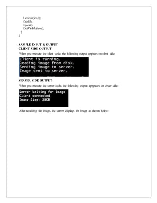 l.setIcon(icon);
f.add(l);
f.pack();
f.setVisible(true);
}
}
SAMPLE INPUT & OUTPUT
CLIENT SIDE OUTPUT
When you execute the client code, the following output appears on client side:
SERVER SIDE OUTPUT
When you execute the server code, the following ouptut apppears on server side:
After receiving the image, the server displays the image as shown below:
 