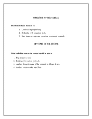 OBJECTIVE OF THE COURSE
The student should be made to:
1. Learn socket programming.
2. Be familiar with simulation tools.
3. Have hands on experience on various networking protocols.
OUTCOME OF THE COURSE
At the end of the course, the student should be able to
1. Use simulation tools
2. Implement the various protocols.
3. Analyze the performance of the protocols in different layers.
4. Analyze various routing algorithms
 