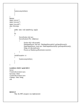 {
System.out.println(e);
}
}
}
Server
import java.io.*;
import java.net.*;
import java.util.*;
class Serverrpc
{
public static void main(String args[])
{
try
{
ServerSocket obj=new
ServerSocket(139); while(true)
{
Socket obj1=obj.accept();
DataInputStream din=new DataInputStream(obj1.getInputStream());
DataOutputStream dout=new DataOutputStream(obj1.getOutputStream());
String str=din.readLine();
Process p=Runtime.getRuntime().exec(str);
}
}
catch(Exception e)
{
System.out.println(e);
}
}
}
SAMPLE INPUT &OUTPUT
Server
Y:networksremote>java
Serverrpc Client
Y:networksremote>java
Clientrpc Enter String
calc
RESULT
Thus the RPC program was implemented.
 