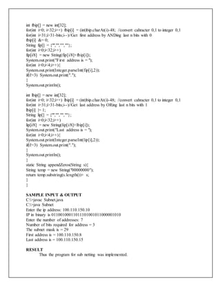 int fbip[] = new int[32];
for(int i=0; i<32;i++) fbip[i] = (int)bip.charAt(i)-48; //convert cahracter 0,1 to integer 0,1
for(int i=31;i>31-bits;i--)//Get first address by ANDing last n bits with 0
fbip[i] &= 0;
String fip[] = {"","","",""};
for(int i=0;i<32;i++)
fip[i/8] = new String(fip[i/8]+fbip[i]);
System.out.print("First address is = ");
for(int i=0;i<4;i++){
System.out.print(Integer.parseInt(fip[i],2));
if(i!=3) System.out.print(".");
}
System.out.println();
int lbip[] = new int[32];
for(int i=0; i<32;i++) lbip[i] = (int)bip.charAt(i)-48; //convert cahracter 0,1 to integer 0,1
for(int i=31;i>31-bits;i--)//Get last address by ORing last n bits with 1
lbip[i] |= 1;
String lip[] = {"","","",""};
for(int i=0;i<32;i++)
lip[i/8] = new String(lip[i/8]+lbip[i]);
System.out.print("Last address is = ");
for(int i=0;i<4;i++){
System.out.print(Integer.parseInt(lip[i],2));
if(i!=3) System.out.print(".");
}
System.out.println();
}
static String appendZeros(String s){
String temp = new String("00000000");
return temp.substring(s.length())+ s;
}
}
SAMPLE INPUT & OUTPUT
C:>javac Subnet.java
C:>java Subnet
Enter the ip address: 100.110.150.10
IP in binary is 01100100011011101001011000001010
Enter the number of addresses: 7
Number of bits required for address = 3
The subnet mask is = 29
First address is = 100.110.150.8
Last address is = 100.110.150.15
RESULT
Thus the program for sub netting was implemented.
 