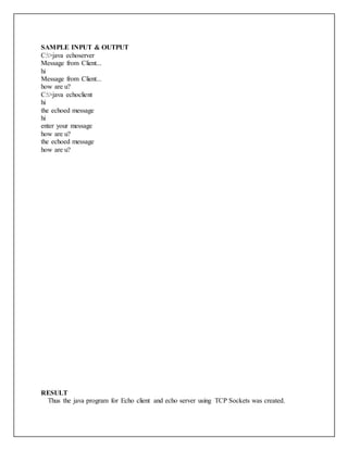 SAMPLE INPUT & OUTPUT
C:>java echoserver
Message from Client...
hi
Message from Client...
how are u?
C:>java echoclient
hi
the echoed message
hi
enter your message
how are u?
the echoed message
how are u?
RESULT
Thus the java program for Echo client and echo server using TCP Sockets was created.
 