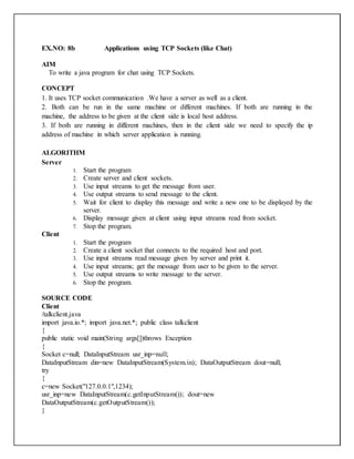 EX.NO: 8b Applications using TCP Sockets (like Chat)
AIM
To write a java program for chat using TCP Sockets.
CONCEPT
1. It uses TCP socket communication .We have a server as well as a client.
2. Both can be run in the same machine or different machines. If both are running in the
machine, the address to be given at the client side is local host address.
3. If both are running in different machines, then in the client side we need to specify the ip
address of machine in which server application is running.
ALGORITHM
Server
1. Start the program
2. Create server and client sockets.
3. Use input streams to get the message from user.
4. Use output streams to send message to the client.
5. Wait for client to display this message and write a new one to be displayed by the
server.
6. Display message given at client using input streams read from socket.
7. Stop the program.
Client
1. Start the program
2. Create a client socket that connects to the required host and port.
3. Use input streams read message given by server and print it.
4. Use input streams; get the message from user to be given to the server.
5. Use output streams to write message to the server.
6. Stop the program.
SOURCE CODE
Client
/talkclient.java
import java.io.*; import java.net.*; public class talkclient
{
public static void main(String args[])throws Exception
{
Socket c=null; DataInputStream usr_inp=null;
DataInputStream din=new DataInputStream(System.in); DataOutputStream dout=null;
try
{
c=new Socket("127.0.0.1",1234);
usr_inp=new DataInputStream(c.getInputStream()); dout=new
DataOutputStream(c.getOutputStream());
}
 