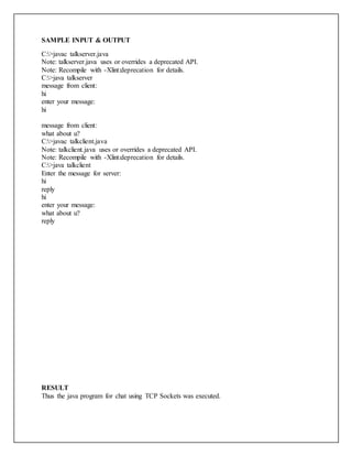 SAMPLE INPUT & OUTPUT
C:>javac talkserver.java
Note: talkserver.java uses or overrides a deprecated API.
Note: Recompile with -Xlint:deprecation for details.
C:>java talkserver
message from client:
hi
enter your message:
hi
message from client:
what about u?
C:>javac talkclient.java
Note: talkclient.java uses or overrides a deprecated API.
Note: Recompile with -Xlint:deprecation for details.
C:>java talkclient
Enter the message for server:
hi
reply
hi
enter your message:
what about u?
reply
RESULT
Thus the java program for chat using TCP Sockets was executed.
 