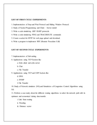 LIST OF FIRST CYCLE EXPERIMENTS
1. Implementation of Stop and Wait Protocol and Sliding Window Protocol.
2. Study of Socket Programming and Client – Server model
3. Write a code simulating ARP /RARP protocols.
4. Write a code simulating PING and TRACEROUTE commands
5. Create a socket for HTTP for web page upload and download.
6. Write a program to implement RPC (Remote Procedure Call)
LIST OF SECOND CYCLE EXPERIMENTS
7. Implementation of Sub netting.
8. Applications using TCP Sockets like
a. Echo client and echo server
b. Chat
c. File Transfer
9. Applications using TCP and UDP Sockets like
d. DNS
e. SNMP
f. File Transfer
10. Study of Network simulator (NS).and Simulation of Congestion Control Algorithms using
NS
11. Perform a case study about the different routing algorithms to select the network path with its
optimum and economical during data transfer.
i. Link State routing
ii. Flooding
iii. Distance vector
 