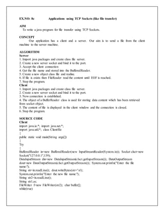 EX.NO: 8c Applications using TCP Sockets (like file transfer)
AIM
To write a java program for file transfer using TCP Sockets.
CONCEPT
Our application has a client and a server. Our aim is to send a file from the client
machine to the server machine.
ALGORITHM
Server
1. Import java packages and create class file server.
2. Create a new server socket and bind it to the port.
3. Accept the client connection
4. Get the file name and stored into the BufferedReader.
5. Create a new object class file and realine.
6. If file is exists then FileReader read the content until EOF is reached.
7. Stop the program.
Client
1. Import java packages and create class file server.
2. Create a new server socket and bind it to the port.
3. Now connection is established.
4. The object of a BufferReader class is used for storing data content which has been retrieved
from socket object.
5. The content of file is displayed in the client window and the connection is closed.
6. Stop the program.
SOURCE CODE
Client
import java.io.*; import java.net.*;
import java.util.*; class Clientfile
{
public static void main(String args[])
{
Try
{
BufferedReader in=new BufferedReader(new InputStreamReader(System.in)); Socket clsct=new
Socket("127.0.0.1",139);
DataInputStream din=new DataInputStream(clsct.getInputStream()); DataOutputStream
dout=new DataOutputStream(clsct.getOutputStream()); System.out.println("Enter the file
name:");
String str=in.readLine(); dout.writeBytes(str+'n');
System.out.println("Enter the new file name:");
String str2=in.readLine();
String str1,ss;
FileWriter f=new FileWriter(str2); char buffer[];
while(true)
 