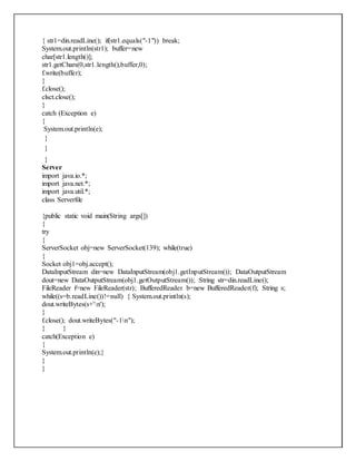 { str1=din.readLine(); if(str1.equals("-1")) break;
System.out.println(str1); buffer=new
char[str1.length()];
str1.getChars(0,str1.length(),buffer,0);
f.write(buffer);
}
f.close();
clsct.close();
}
catch (Exception e)
{
System.out.println(e);
}
}
}
Server
import java.io.*;
import java.net.*;
import java.util.*;
class Serverfile
{public static void main(String args[])
{
try
{
ServerSocket obj=new ServerSocket(139); while(true)
{
Socket obj1=obj.accept();
DataInputStream din=new DataInputStream(obj1.getInputStream()); DataOutputStream
dout=new DataOutputStream(obj1.getOutputStream()); String str=din.readLine();
FileReader f=new FileReader(str); BufferedReader b=new BufferedReader(f); String s;
while((s=b.readLine())!=null) { System.out.println(s);
dout.writeBytes(s+'n');
}
f.close(); dout.writeBytes("-1n");
} }
catch(Exception e)
{
System.out.println(e);}
}
}
 