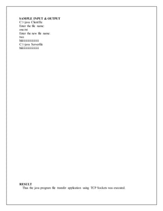 SAMPLE INPUT & OUTPUT
C:>java Clientfile
Enter the file name:
one.txt
Enter the new file name:
two
hiiiiiiiiiiiiiiiiiiiii
C:>java Serverfile
hiiiiiiiiiiiiiiiiiiiii
RESULT
Thus the java program file transfer application using TCP Sockets was executed.
 