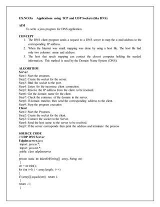 EX.NO:9a Applications using TCP and UDP Sockets (like DNS)
AIM
To write a java program for DNS application.
CONCEPT
1. The DNS client program sends a request to a DNS server to map the e-mail address to the
corresponding IP address.
2. When the Internet was small, mapping was done by using a host file. The host file had
only two columns: name and address.
3. The host that needs mapping can contact the closest computer holding the needed
information. This method is used by the Domain Name System (DNS).
ALGORITHM
Server
Step1: Start the program.
Step2: Create the socket for the server.
Step3: Bind the socket to the port.
Step4: Listen for the incoming client connection.
Step5: Receive the IP address from the client to be resolved.
Step6: Get the domain name for the client.
Step7: Check the existence of the domain in the server.
Step8: If domain matches then send the corresponding address to the client.
Step9: Stop the program execution
Client
Step1: Start the Program.
Step2: Create the socket for the client.
Step3: Connect the socket to the Server.
Step4: Send the host name to the server to be resolved.
Step5: If the server corresponds then print the address and terminate the process
SOURCE CODE
// UDP DNS Server
Udpdnsserver.java
import java.io.*;
import java.net.*;
public class udpdnsserver
{
private static int indexOf(String[] array, String str)
{
str = str.trim();
for (int i=0; i < array.length; i++)
{
if (array[i].equals(str)) return i;
}
return -1;
}
 