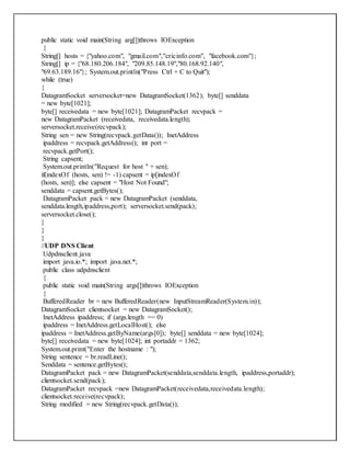 public static void main(String arg[])throws IOException
{
String[] hosts = {"yahoo.com", "gmail.com","cricinfo.com", "facebook.com"};
String[] ip = {"68.180.206.184", "209.85.148.19","80.168.92.140",
"69.63.189.16"}; System.out.println("Press Ctrl + C to Quit");
while (true)
{
DatagramSocket serversocket=new DatagramSocket(1362); byte[] senddata
= new byte[1021];
byte[] receivedata = new byte[1021]; DatagramPacket recvpack =
new DatagramPacket (receivedata, receivedata.length);
serversocket.receive(recvpack);
String sen = new String(recvpack.getData()); InetAddress
ipaddress = recvpack.getAddress(); int port =
recvpack.getPort();
String capsent;
System.out.println("Request for host " + sen);
if(indexOf (hosts, sen) != -1) capsent = ip[indexOf
(hosts, sen)]; else capsent = "Host Not Found";
senddata = capsent.getBytes();
DatagramPacket pack = new DatagramPacket (senddata,
senddata.length,ipaddress,port); serversocket.send(pack);
serversocket.close();
}
}
}
//UDP DNS Client
Udpdnsclient.java
import java.io.*; import java.net.*;
public class udpdnsclient
{
public static void main(String args[])throws IOException
{
BufferedReader br = new BufferedReader(new InputStreamReader(System.in));
DatagramSocket clientsocket = new DatagramSocket();
InetAddress ipaddress; if (args.length == 0)
ipaddress = InetAddress.getLocalHost(); else
ipaddress = InetAddress.getByName(args[0]); byte[] senddata = new byte[1024];
byte[] receivedata = new byte[1024]; int portaddr = 1362;
System.out.print("Enter the hostname : ");
String sentence = br.readLine();
Senddata = sentence.getBytes();
DatagramPacket pack = new DatagramPacket(senddata,senddata.length, ipaddress,portaddr);
clientsocket.send(pack);
DatagramPacket recvpack =new DatagramPacket(receivedata,receivedata.length);
clientsocket.receive(recvpack);
String modified = new String(recvpack.getData());
 