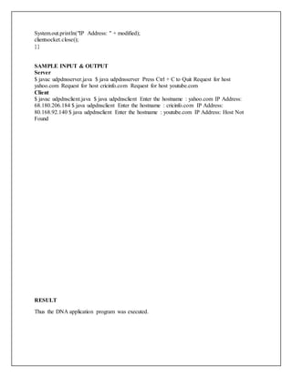 System.out.println("IP Address: " + modified);
clientsocket.close();
}}
SAMPLE INPUT & OUTPUT
Server
$ javac udpdnsserver.java $ java udpdnsserver Press Ctrl + C to Quit Request for host
yahoo.com Request for host cricinfo.com Request for host youtube.com
Client
$ javac udpdnsclient.java $ java udpdnsclient Enter the hostname : yahoo.com IP Address:
68.180.206.184 $ java udpdnsclient Enter the hostname : cricinfo.com IP Address:
80.168.92.140 $ java udpdnsclient Enter the hostname : youtube.com IP Address: Host Not
Found
RESULT
Thus the DNA application program was executed.
 
