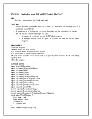 EX.NO:9b Applications using TCP and UDP Sockets (like SNMP)
AIM
To write a java program for SNMP application.
CONCEPT
1. Simple Network Management Protocol (SNMP) is a framework for managing devices in
an internet using TCP/IP.
2. It provides a set of fundamental operations for monitoring and maintaining an internet.
3. SNMP uses the concept of manager and agent
– A manager is a host that runs the SNMP client program.
– A managed station called an agent, is a router that runs the SNMP server
program
ALGORITHM
1.Start the program.
2.Get the frame size from the user
3.To create the frame based on the user request.
4.To send frames to server from the client side.
5.If your frames reach the server it will send ACK signal to client otherwise it will send NACK
signal to client.
6.Stop the program
SOURCE CODE
import java.io.IOException;
import org.snmp4j.CommunityTarget;
import org.snmp4j.PDU;
import org.snmp4j.Snmp;
import org.snmp4j.Target;
import org.snmp4j.TransportMapping;
import org.snmp4j.event.ResponseEvent;
import org.snmp4j.mp.SnmpConstants;
import org.snmp4j.smi.Address;
import org.snmp4j.smi.GenericAddress;
import org.snmp4j.smi.OID;
import org.snmp4j.smi.OctetString;
import org.snmp4j.smi.VariableBinding;
import org.snmp4j.transport.DefaultUdpTransportMapping;
public class SNMPManager {
Snmp snmp = null;
String address = null;
* Constructor
* @param add
*/
public SNMPManager(String add)
 