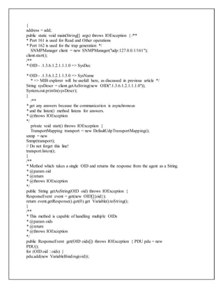 {
address = add;
public static void main(String[] args) throws IOException { /**
* Port 161 is used for Read and Other operations
* Port 162 is used for the trap generation */
SNMPManager client = new SNMPManager("udp:127.0.0.1/161");
client.start();
/**
* OID - .1.3.6.1.2.1.1.1.0 => SysDec
* OID - .1.3.6.1.2.1.1.5.0 => SysName
* => MIB explorer will be usefull here, as discussed in previous article */
String sysDescr = client.getAsString(new OID(".1.3.6.1.2.1.1.1.0"));
System.out.println(sysDescr);
}
/**
* get any answers because the communication is asynchronous
* and the listen() method listens for answers.
* @throws IOException
*/
private void start() throws IOException {
TransportMapping transport = new DefaultUdpTransportMapping();
snmp = new
Snmp(transport);
// Do not forget this line!
transport.listen();
}
/**
* Method which takes a single OID and returns the response from the agent as a String.
* @param oid
* @return
* @throws IOException
*/
public String getAsString(OID oid) throws IOException {
ResponseEvent event = get(new OID[]{oid});
return event.getResponse().get(0).get Variable().toString();
}
/**
* This method is capable of handling multiple OIDs
* @param oids
* @return
* @throws IOException
*/
public ResponseEvent get(OID oids[]) throws IOException { PDU pdu = new
PDU();
for (OID oid : oids) {
pdu.add(new VariableBinding(oid));
 