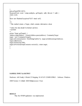 }
pdu.setType(PDU.GET);
ResponseEvent event = snmp.send(pdu, getTarget(), null); if(event != null) {
return event;
}
throw new RuntimeException("GET timed out");
}
/**
* This method returns a Target, which contains information about
* where the data should be fetched and how.
* @return
*/
private Target getTarget() {
Address targetAddress = GenericAddress.parse(address); CommunityTarget
target = new CommunityTarget();
target.setCommunity(new OctetString("public")); target.setAddress(targetAddress);
target.setRetries(2);
target.setTimeout(1500);
target.setVersion(SnmpConstants.version2c); return target;
}
}
SAMPLE INPUT & OUTPUT
Hardware: x86 Family 6 Model 23 Stepping 10 AT/AT COMPATIBLE – Software: Windows
2000 Version 5.1 (Build 2600 Multiprocessor Free)
RESULT
Thus the SNMP application was implemented.
 