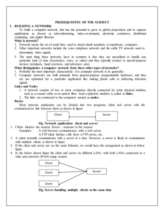 PREREQUISITES OF THE SUBJECT
1. BUILDING A NETWORK
To build a computer network, that has the potential to grow to global proportions and to support
applications as diverse as teleconferencing, video-on-demand, electronic commerce, distributed
computing, and digital libraries.
What is network?
1. Network meant the set of serial lines used to attach dumb terminals to mainframe computers.
2. Other important networks include the voice telephone network and the cable TV network used to
disseminate video signals.
3. The main thing these networks have in common is that they are specialized to handle one
particular kind of data (keystrokes, voice, or video) and they typically connect to special-purpose
devices (terminals, hand receivers, and television sets).
What distinguishes a computer network from these other types of networks?
1. Probably the most important characteristic of a computer network is its generality.
2. Computer networks are built primarily from general-purpose programmable hardware, and they
are not optimized for a particular application like making phone calls or delivering television
signals.
Links and Nodes
1. A network consists of two or more computers directly connected by some physical medium,
such as a coaxial cable or an optical fiber. Such a physical medium is called as links.
2. The links are connected to the computers named as nodes.
Basics
Most network application can be divided into two programs: client and server with the
communication link between them as shown in figure.
Fig. Network application: client and server
1. Client- initiates the request, Server – response to the request
Examples: A web browser communicates with a web server.
A FTP client fetches a file from a FTP server, etc.
2. A client normally communicates with a server at a time. However, a server is likely to communicate
with multiple clients is shown in figure
3. If the client and server are on the same Ethernet, we would have the arrangement as shown in below
figure
4. In the below shown figure the client and server on different LANs, with both LANs connected to a
wide area network (WAN) using routers.
Fig. Server handling multiple clients at the same time
Client Server
Client
Client
Client
Server
 