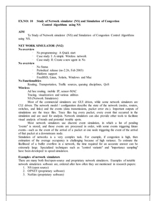 EX.NO: 10 Study of Network simulator (NS) and Simulation of Congestion
Control Algorithms using NS
AIM
To Study of Network simulator (NS) and Simulation of Congestion Control Algorithms
using NS.
NET WORK SIMULATOR (NS2)
Ns overview
 Ns programming: A Quick start
 Case study I: A simple Wireless network
 Case study II: Create a new agent in Ns
Ns overview
 Ns Status
 Periodical release (ns-2.26, Feb 2003)
 Platform support
 FreeBSD, Linux, Solaris, Windows and Mac
Ns Functionalities
Routing, Transportation, Traffic sources, queuing disciplines, QoS
Wireless
Ad hoc routing, mobile IP, sensor-MAC
Tracing, visualization and various utilities
NS (Network Simulators)
Most of the commercial simulators are GUI driven, while some network simulators are
CLI driven. The network model / configuration describe the state of the network (nodes, routers,
switches, and links) and the events (data transmissions, packet error etc.). Important outputs of
simulations are the trace files. Trace files log every packet, every event that occurred in the
simulation and are used for analysis. Network simulators can also provide other tools to facilitate
visual analysis of trends and potential trouble spots.
Most network simulators use discrete event simulation, in which a list of pending
"events" is stored, and those events are processed in order, with some events triggering future
events—such as the event of the arrival of a packet at one node triggering the event of the arrival
of that packet at a downstream node.
Simulation of networks is a very complex task. For example, if congestion is high, then
estimation of the average occupancy is challenging because of high variance. To estimate the
likelihood of a buffer overflow in a network, the time required for an accurate answer can be
extremely large. Specialized techniques such as "control variants" and "importance sampling"
have been developed to speed simulation.
Examples of network simulators
There are many both free/open-source and proprietary network simulators. Examples of notable
network simulation software are, ordered after how often they are mentioned in research papers:
1. NS (open source)
2. OPNET (proprietary software)
3. NetSim (proprietary software)
 