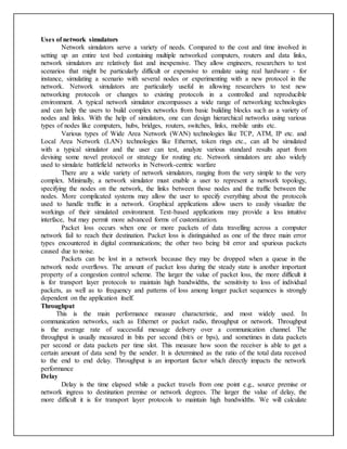 Uses of network simulators
Network simulators serve a variety of needs. Compared to the cost and time involved in
setting up an entire test bed containing multiple networked computers, routers and data links,
network simulators are relatively fast and inexpensive. They allow engineers, researchers to test
scenarios that might be particularly difficult or expensive to emulate using real hardware - for
instance, simulating a scenario with several nodes or experimenting with a new protocol in the
network. Network simulators are particularly useful in allowing researchers to test new
networking protocols or changes to existing protocols in a controlled and reproducible
environment. A typical network simulator encompasses a wide range of networking technologies
and can help the users to build complex networks from basic building blocks such as a variety of
nodes and links. With the help of simulators, one can design hierarchical networks using various
types of nodes like computers, hubs, bridges, routers, switches, links, mobile units etc.
Various types of Wide Area Network (WAN) technologies like TCP, ATM, IP etc. and
Local Area Network (LAN) technologies like Ethernet, token rings etc., can all be simulated
with a typical simulator and the user can test, analyze various standard results apart from
devising some novel protocol or strategy for routing etc. Network simulators are also widely
used to simulate battlefield networks in Network-centric warfare
There are a wide variety of network simulators, ranging from the very simple to the very
complex. Minimally, a network simulator must enable a user to represent a network topology,
specifying the nodes on the network, the links between those nodes and the traffic between the
nodes. More complicated systems may allow the user to specify everything about the protocols
used to handle traffic in a network. Graphical applications allow users to easily visualize the
workings of their simulated environment. Text-based applications may provide a less intuitive
interface, but may permit more advanced forms of customization.
Packet loss occurs when one or more packets of data travelling across a computer
network fail to reach their destination. Packet loss is distinguished as one of the three main error
types encountered in digital communications; the other two being bit error and spurious packets
caused due to noise.
Packets can be lost in a network because they may be dropped when a queue in the
network node overflows. The amount of packet loss during the steady state is another important
property of a congestion control scheme. The larger the value of packet loss, the more difficult it
is for transport layer protocols to maintain high bandwidths, the sensitivity to loss of individual
packets, as well as to frequency and patterns of loss among longer packet sequences is strongly
dependent on the application itself.
Throughput
This is the main performance measure characteristic, and most widely used. In
communication networks, such as Ethernet or packet radio, throughput or network. Throughput
is the average rate of successful message delivery over a communication channel. The
throughput is usually measured in bits per second (bit/s or bps), and sometimes in data packets
per second or data packets per time slot. This measure how soon the receiver is able to get a
certain amount of data send by the sender. It is determined as the ratio of the total data received
to the end to end delay. Throughput is an important factor which directly impacts the network
performance
Delay
Delay is the time elapsed while a packet travels from one point e.g., source premise or
network ingress to destination premise or network degrees. The larger the value of delay, the
more difficult it is for transport layer protocols to maintain high bandwidths. We will calculate
 