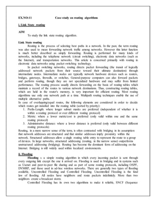 EX.NO:11 Case study on routing algorithms
i. Link State routing
AIM
To study the link state routing algorithm.
Link State routing
Routing is the process of selecting best paths in a network. In the past, the term routing
was also used to mean forwarding network traffic among networks. However this latter function
is much better described as simply forwarding. Routing is performed for many kinds of
networks, including the telephone network (circuit switching), electronic data networks (such as
the Internet), and transportation networks. This article is concerned primarily with routing in
electronic data networks using packet switching technology.
In packet switching networks, routing directs packet forwarding (the transit of logically
addressed network packets from their source toward their ultimate destination) through
intermediate nodes. Intermediate nodes are typically network hardware devices such as routers,
bridges, gateways, firewalls, or switches. General-purpose computers can also forward packets
and perform routing, though they are not specialized hardware and may suffer from limited
performance. The routing process usually directs forwarding on the basis of routing tables which
maintain a record of the routes to various network destinations. Thus, constructing routing tables,
which are held in the router's memory, is very important for efficient routing. Most routing
algorithms use only one network path at a time. Multipath routing techniques enable the use of
multiple alternative paths.
In case of overlapping/equal routes, the following elements are considered in order to decide
which routes get installed into the routing table (sorted by priority):
1. Prefix-Length: where longer subnet masks are preferred (independent of whether it is
within a routing protocol or over different routing protocol)
2. Metric: where a lower metric/cost is preferred (only valid within one and the same
routing protocol)
3. Administrative distance: where a lower distance is preferred (only valid between different
routing protocols)
Routing, in a more narrow sense of the term, is often contrasted with bridging in its assumption
that network addresses are structured and that similar addresses imply proximity within the
network. Structured addresses allow a single routing table entry to represent the route to a group
of devices. In large networks, structured addressing (routing, in the narrow sense) outperforms
unstructured addressing (bridging). Routing has become the dominant form of addressing on the
Internet. Bridging is still widely used within localized environments.
ii. Flooding
Flooding s a simple routing algorithm in which every incoming packet is sent through
every outgoing link except the one it arrived on. Flooding is used in bridging and in systems such
as Usenet and peer-to-peer file sharing and as part of some routing protocols, including OSPF,
DVMRP, and those used in ad-hoc wireless networks. There are generally two types of flooding
available, Uncontrolled Flooding and Controlled Flooding. Uncontrolled Flooding is the fatal
law of flooding. All nodes have neighbors and route packets indefinitely. More than two
neighbors create a broadcast storm.
Controlled Flooding has its own two algorithms to make it reliable, SNCF (Sequence
 