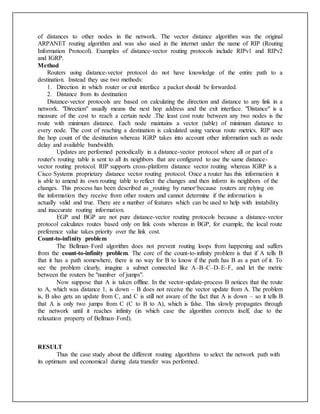 of distances to other nodes in the network. The vector distance algorithm was the original
ARPANET routing algorithm and was also used in the internet under the name of RIP (Routing
Information Protocol). Examples of distance-vector routing protocols include RIPv1 and RIPv2
and IGRP.
Method
Routers using distance-vector protocol do not have knowledge of the entire path to a
destination. Instead they use two methods:
1. Direction in which router or exit interface a packet should be forwarded.
2. Distance from its destination
Distance-vector protocols are based on calculating the direction and distance to any link in a
network. "Direction" usually means the next hop address and the exit interface. "Distance" is a
measure of the cost to reach a certain node .The least cost route between any two nodes is the
route with minimum distance. Each node maintains a vector (table) of minimum distance to
every node. The cost of reaching a destination is calculated using various route metrics. RIP uses
the hop count of the destination whereas IGRP takes into account other information such as node
delay and available bandwidth.
Updates are performed periodically in a distance-vector protocol where all or part of a
router's routing table is sent to all its neighbors that are configured to use the same distance-
vector routing protocol. RIP supports cross-platform distance vector routing whereas IGRP is a
Cisco Systems proprietary distance vector routing protocol. Once a router has this information it
is able to amend its own routing table to reflect the changes and then inform its neighbors of the
changes. This process has been described as ‗routing by rumor‘because routers are relying on
the information they receive from other routers and cannot determine if the information is
actually valid and true. There are a number of features which can be used to help with instability
and inaccurate routing information.
EGP and BGP are not pure distance-vector routing protocols because a distance-vector
protocol calculates routes based only on link costs whereas in BGP, for example, the local route
preference value takes priority over the link cost.
Count-to-infinity problem
The Bellman–Ford algorithm does not prevent routing loops from happening and suffers
from the count-to-infinity problem. The core of the count-to-infinity problem is that if A tells B
that it has a path somewhere, there is no way for B to know if the path has B as a part of it. To
see the problem clearly, imagine a subnet connected like A–B–C–D–E–F, and let the metric
between the routers be "number of jumps".
Now suppose that A is taken offline. In the vector-update-process B notices that the route
to A, which was distance 1, is down – B does not receive the vector update from A. The problem
is, B also gets an update from C, and C is still not aware of the fact that A is down – so it tells B
that A is only two jumps from C (C to B to A), which is false. This slowly propagates through
the network until it reaches infinity (in which case the algorithm corrects itself, due to the
relaxation property of Bellman–Ford).
RESULT
Thus the case study about the different routing algorithms to select the network path with
its optimum and economical during data transfer was performed.
 