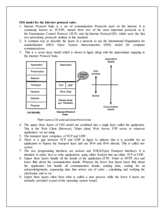 OSI model for the Internet protocol suite:
1. Internet Protocol Suite is a set of communication Protocols used on the internet. It is
commonly known as TCP/IP, named from two of the most important protocols in it:
the Transmission Control Protocol (TCP) and the Internet Protocol (IP), which were the first
two networking protocols defined in this standard.
2. A common way to describe the layers in a network to use the International Organization for
standardization (ISO) Open System Interconnection (OSI) model for computer
communications.
3. This is a seven layer model which is shown in figure along with the approximate mapping to
the Internet Protocol Suite.
4. The upper three layers of OSI model are combined into a single layer called the application.
This is the Web Client (Browser), Telnet client, Web Server, FTP server or whatever
application we are using.
5. The transport layer comprises of TCP and UDP.
6. There is a gap between TCP and UDP in figure to indicate that it is possible for an
application to bypass the transport layer and use IPv4 and IPv6 directly. This is called raw
socket.
7. The two programming interfaces are sockets and XTI(X/Open Transport Interface). It is
intended to study: how to write applications using either Sockets that use either TCP or UDP.
8. Upper three layers handle all the details of the application (FTP, Telnet or HTTP etc) and
know little about the communication details. Whereas the lower four layers know little about
the application but handle all communication details: sending data, waiting for an
acknowledgements, sequencing data that arrives out of order , calculating and verifying the
checksums and so on.
9. Upper three layers often form what is called a user process while the lower 4 layers are
normally provided as part of the operating system kernel.
 
