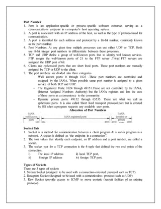 Port Number
1. Port is an application-specific or process-specific software construct serving as a
communications endpoint in a computer's host operating system.
2. A port is associated with an IP address of the host, as well as the type of protocol used for
communication.
3. A port is identified for each address and protocol by a 16-bit number, commonly known
as the port number.
4. Port Numbers: At any given time multiple processes can use either UDP or TCP. Both
use 16 bit integer port numbers to differentiate between these processes.
5. TCP and UDP define a group of well-known ports that to identity well known services.
FTP assigns the well-known ports of 21 to the FTP server .Trivial FTP servers are
assigned the UDP port of 69.
6. Clients use ephemeral ports that are short lived ports. These port numbers are manually
assigned by TCP or UDP to the client.
7. The port numbers are divided into three categories
 Well known ports: 0 through 1023 .These port numbers are controlled and
assigned by the IANA. When possible same port number is assigned to a given
service of both TCP and UDP.
 The Registered Ports: 1024 through 49151.These are not controlled by the IANA,
(Internet Assigned Numbers Authority) but the IANA registers and lists the uses
of these ports as a convenience to the community.
 Dynamic private ports: 49152 through 65535. These are what we call as
ephemeral ports. It is also called Short lived transport protocol port that is created
by OS when a program requests any available user ports.
Allocation of Port Numbers
Socket Pair
1. Socket is a method for communication between a client program & a server program in a
network. A socket is defined as “the endpoint in a connection”.
2. The two values that identify each endpoint, an IP address and a port number, are called a
socket.
3. The socket pair for a TCP connection is the 4-tuple that defined the two end points of the
connection:
i) The local IP address ii) local TCP port,
ii) Foreign IP address iv) foreign TCP port.
Types of Sockets
There are 3 types of sockets
1. Stream Socket (designed to be used with a connection-oriented protocol such as TCP)
2. Datagram Socket (designed to be used with a connectionless protocol such as UDP)
3. Raw Socket (provide access to ICMP to move esoteric (secret) facilities of an existing
protocol)
 