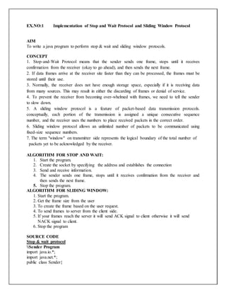 EX.NO:1 Implementation of Stop and Wait Protocol and Sliding Window Protocol
AIM
To write a java program to perform stop & wait and sliding window protocols.
CONCEPT
1. Stop-and-Wait Protocol means that the sender sends one frame, stops until it receives
confirmation from the receiver (okay to go ahead), and then sends the next frame.
2. If data frames arrive at the receiver site faster than they can be processed, the frames must be
stored until their use.
3. Normally, the receiver does not have enough storage space, especially if it is receiving data
from many sources. This may result in either the discarding of frames or denial of service.
4. To prevent the receiver from becoming over-whelmed with frames, we need to tell the sender
to slow down.
5. A sliding window protocol is a feature of packet-based data transmission protocols.
conceptually, each portion of the transmission is assigned a unique consecutive sequence
number, and the receiver uses the numbers to place received packets in the correct order.
6. Sliding window protocol allows an unlimited number of packets to be communicated using
fixed-size sequence numbers.
7. The term "window" on transmitter side represents the logical boundary of the total number of
packets yet to be acknowledged by the receiver.
ALGORITHM FOR STOP AND WAIT:
1. Start the program.
2. Create the socket by specifying the address and establishes the connection
3. Send and receive information.
4. The sender sends one frame, stops until it receives confirmation from the receiver and
then sends the next frame.
5. Stop the program.
ALGORITHM FOR SLIDING WINDOW:
1. Start the program.
2. Get the frame size from the user
3. To create the frame based on the user request.
4. To send frames to server from the client side.
5. If your frames reach the server it will send ACK signal to client otherwise it will send
NACK signal to client.
6. Stop the program
SOURCE CODE
Stop & wait protocol
Sender Program
import java.io.*;
import java.net.*;
public class Sender{
 