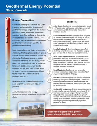 Geothermal Energy Potential
State of Nevada
Discover the geothermal power
generation potential in your state.
Power	Genera*on		
Geothermal	energy	is	heat	from	the	Earth.	
It's	clean	and	sustainable.	Resources	of	
geothermal	energy	range	from	the	shallow	
ground	to	steam,	hot	water,	and	hot	rock	
accessed	by	drilling	wells	up	to	thousands	
of	feet	beneath	the	Earth's	surface.		The	
extremely	high	temperatures	in	the	deeper	
geothermal	reservoirs	are	used	for	the	
generaAon	of	electricity.	
	
Most	power	plants	use	steam	to	generate	
electricity.	The	high-pressure	steam	spins	a	
turbine	that	rotates	a	generator,	producing	
electricity.	The	largest	source	of	carbon	
emissions	in	the	U.S.	are	the	many	power	
plants	sAll	burning	fossil	fuels	to	boil	water	
for	steam.	Geothermal	power	plants,	
however,	do	not	burn	fuels	to	heat	water	
to	steam.		Instead,	they	use	natural	heat	
found	below	the	Earth's	surface	to	
generate	electricity.	
	
New	geothermal	power	plants	produce	
near-zero	CO2	and	emit	very	liKle	air	
polluAon.		
	
And	unlike	solar	or	wind	energy,	
geothermal	energy	is	available	around	the	
clock.	
	
BENEFITS	
Jobs Boost. Geothermal power plants employ about
1.17 persons per MW. Adding related governmental,
administrative, and technical jobs, the number
increases to 2.13.
Economy Boost. Over the course of 30 to 50 years
an average 20 MW facility will pay nearly $6.3 to $11
million dollars in property taxes plus $12 to $22
million in annual royalties. Seventy-five percent of
these royalties ($9.2 to $16.6M) go directly back to
the state and county.
Locally Produced. Geothermal power can offset
electricity currently imported into the state, keeping
jobs and benefits in state and local communities.
Near-Zero Carbon Emissions. Geothermal flash
plants emit about 5% of the carbon dioxide, 1% of
the sulfur dioxide, and less than 1% of the nitrous
oxide emitted by a coal-fired plant of equal size, and
binary geothermal plants – the most common –
produce near-zero emissions.
Small Footprint. Geothermal has among the
smallest surface land footprint per kilowatt (kW) of
any power generation technology.
Reliable. Geothermal power can provide consistent
electricity throughout the day and year - continuous
baseload power and flexible power to support the
needs of variable renewable energy resources, such
as wind and solar.
Sustainable Investment. Energy resource decisions
made now for sources of electric power have 40-50
year consequences, or longer. Using renewables
like geothermal resources avoids "price spikes"
inherent in fossil fuel resource markets. Geothermal
energy is an investment in stable, predictable costs.
Investing in geothermal power now pays off for
decades to come.
 