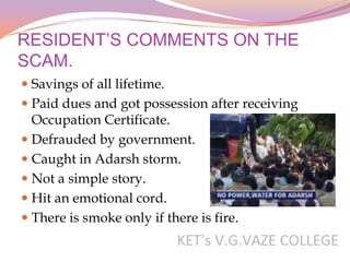 RESIDENT’S COMMENTS ON THE
SCAM.
 Savings of all lifetime.
 Paid dues and got possession after receiving
  Occupation Certificate.
 Defrauded by government.
 Caught in Adarsh storm.
 Not a simple story.
 Hit an emotional cord.
 There is smoke only if there is fire.
 