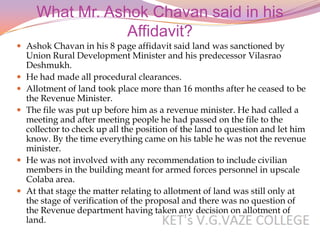 What Mr. Ashok Chavan said in his
                  Affidavit?
 Ashok Chavan in his 8 page affidavit said land was sanctioned by
    Union Rural Development Minister and his predecessor Vilasrao
    Deshmukh.
   He had made all procedural clearances.
   Allotment of land took place more than 16 months after he ceased to be
    the Revenue Minister.
   The file was put up before him as a revenue minister. He had called a
    meeting and after meeting people he had passed on the file to the
    collector to check up all the position of the land to question and let him
    know. By the time everything came on his table he was not the revenue
    minister.
   He was not involved with any recommendation to include civilian
    members in the building meant for armed forces personnel in upscale
    Colaba area.
   At that stage the matter relating to allotment of land was still only at
    the stage of verification of the proposal and there was no question of
    the Revenue department having taken any decision on allotment of
    land.
 