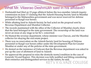 What Mr. Vilasrao Deshmukh said in his affidavit?
 Deshmukh had filed an 15 page affidavit before the two-member Adarsh inquiry
  commission on June 17 claiming that the Adarsh Housing Society land in Mumbai
  belonged to the Maharashtra government and was never reserved for defense
  personnel or Kargil war heroes.
 While allotting land to Adarsh Society he had acted on the proposal sent by
  Revenue Department and Mumbai Collector.
 The records maintained with the office of the Collector of Mumbai clearly show
  that the land belonged to the state government. The ownership of the land was
  never an issue at any stage so far he’s concerned.
 He blamed the revenue department, whose minister was Chavan, and the Mumbai
  collector for okaying the real estate project.
 There was no reservation on the Adarsh Society land for housing of Defense
  personnel or Kargil war heroes either under the Development Plan for Greater
  Mumbai or under any of the policies of the state government.
 He denied on the insistence of Gidwani that the Revenue department was asked to
  put up the case of allotment of land to Adarsh.
 He approved the proposal to relax the domicile norm/condition in the case of
  Generals Vij and Kapoor. This decision was fully justified and fitting considering
  their eminence and distinguished services to the nation, he said.
 