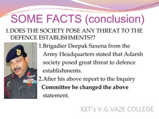 SOME FACTS (conclusion)
1.DOES THE SOCIETY POSE ANY THREAT TO THE
  DEFENCE ESTABLISHMENTS??
          1.Brigadier Deepak Saxena from the
            Army Headquarters stated that Adarsh
            society posed great threat to defence
            establishments.
          2.After his above report to the Inquiry
           Committee he changed the above
            statement.
 