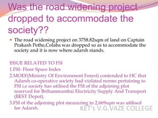 Was the road widening project
dropped to accommodate the
society??
 The road widening project on 3758.82sqm of land on Captain
  Prakash Pethe,Colaba was dropped so as to accommodate the
  society and it is now where adarsh stands.

ISSUE RELATED TO FSI
1.FSI- Floor Space Index
2.MOEF(Ministry Of Environment Forest) contended to HC that
  Adarsh co-operative society had violated norms pertaining to
  FSI i.e society has utilised the FSI of the adjoining plot
  reserved for Brihunmumbai Electricity Supply And Transport
  (BEST Depot).
3.FSI of the adjoining plot measuring to 2,669sqm was utilised
  for Adarsh.
 
