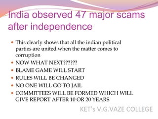 India observed 47 major scams
after independence
 This clearly shows that all the indian political
    parties are united when the matter comes to
    corruption
   NOW WHAT NEXT??????
   BLAME GAME WILL START
   RULES WILL BE CHANGED
   NO ONE WILL GO TO JAIL
   COMMITTEES WILL BE FORMED WHICH WILL
    GIVE REPORT AFTER 10 OR 20 YEARS
 