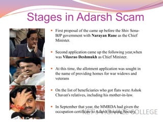 Stages in Adarsh Scam
     First proposal of the came up before the Shiv Sena-
      BJP government with Narayan Rane as the Chief
      Minister.

     Second application came up the following year,when
      was Vilasrao Deshmukh as Chief Minister.

     At this time, the allotment application was sought in
      the name of providing homes for war widows and
      veterans

     On the list of beneficiaries who got flats were Ashok
      Chavan's relatives, including his mother-in-law.

     In September that year, the MMRDA had given the
      occupation certificate to Adarsh Housing Society.
 