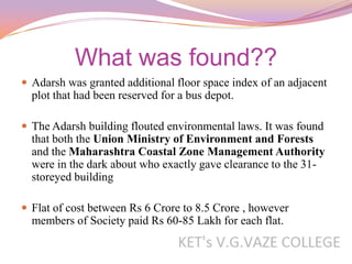 What was found??
 Adarsh was granted additional floor space index of an adjacent
  plot that had been reserved for a bus depot.

 The Adarsh building flouted environmental laws. It was found
  that both the Union Ministry of Environment and Forests
  and the Maharashtra Coastal Zone Management Authority
  were in the dark about who exactly gave clearance to the 31-
  storeyed building

 Flat of cost between Rs 6 Crore to 8.5 Crore , however
  members of Society paid Rs 60-85 Lakh for each flat.
 