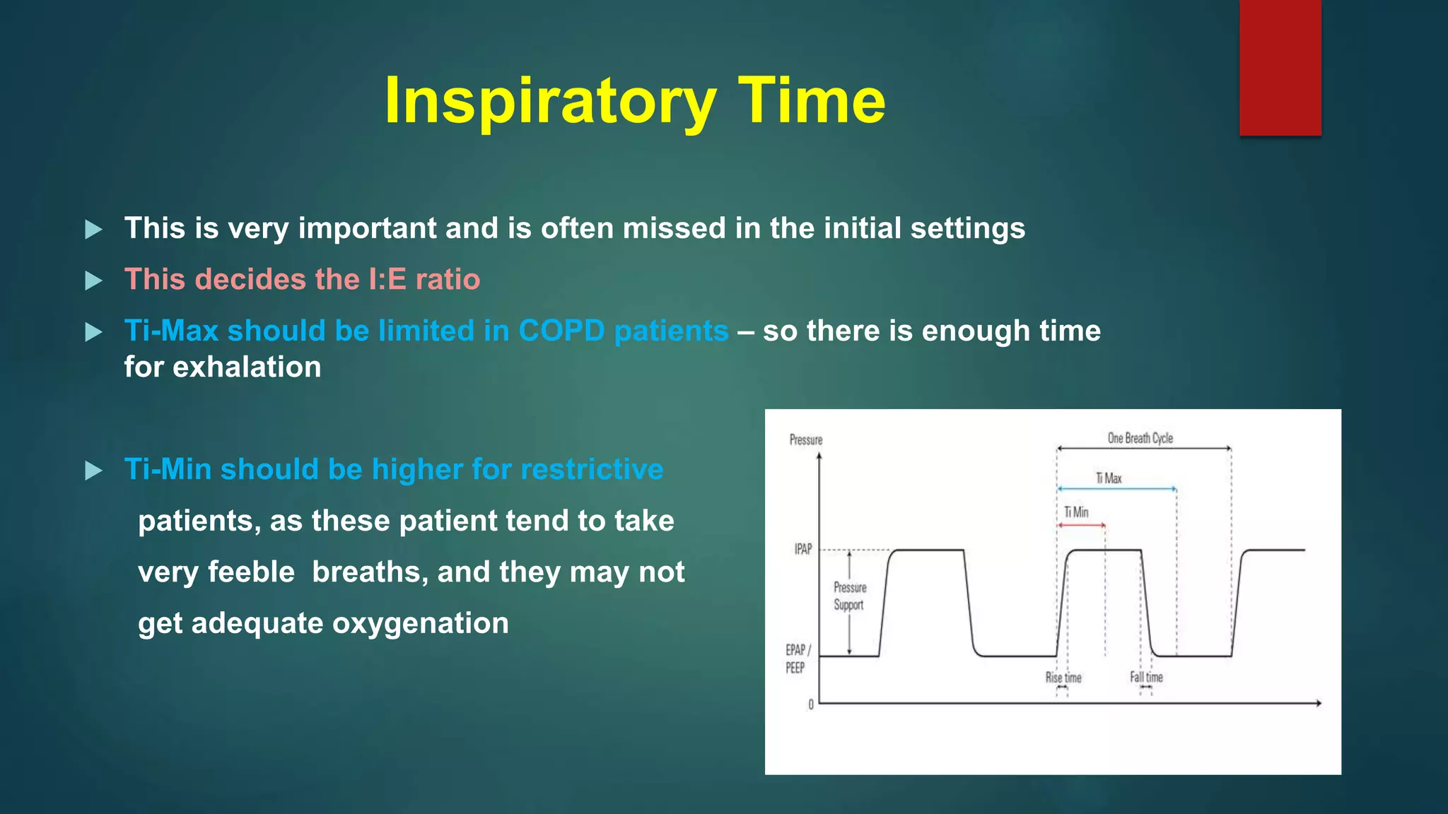 Inspiratory Time
 This is very important and is often missed in the initial settings
 This decides the I:E ratio
 Ti-Max should be limited in COPD patients – so there is enough time
for exhalation
 Ti-Min should be higher for restrictive
patients, as these patient tend to take
very feeble breaths, and they may not
get adequate oxygenation
 