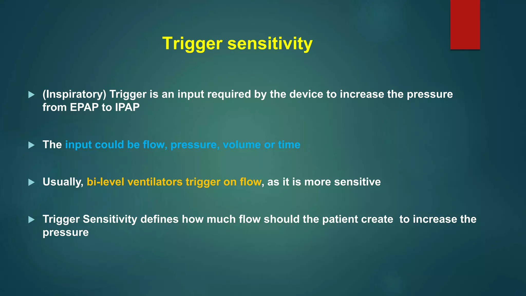 Trigger sensitivity
 (Inspiratory) Trigger is an input required by the device to increase the pressure
from EPAP to IPAP
 The input could be flow, pressure, volume or time
 Usually, bi-level ventilators trigger on flow, as it is more sensitive
 Trigger Sensitivity defines how much flow should the patient create to increase the
pressure
 