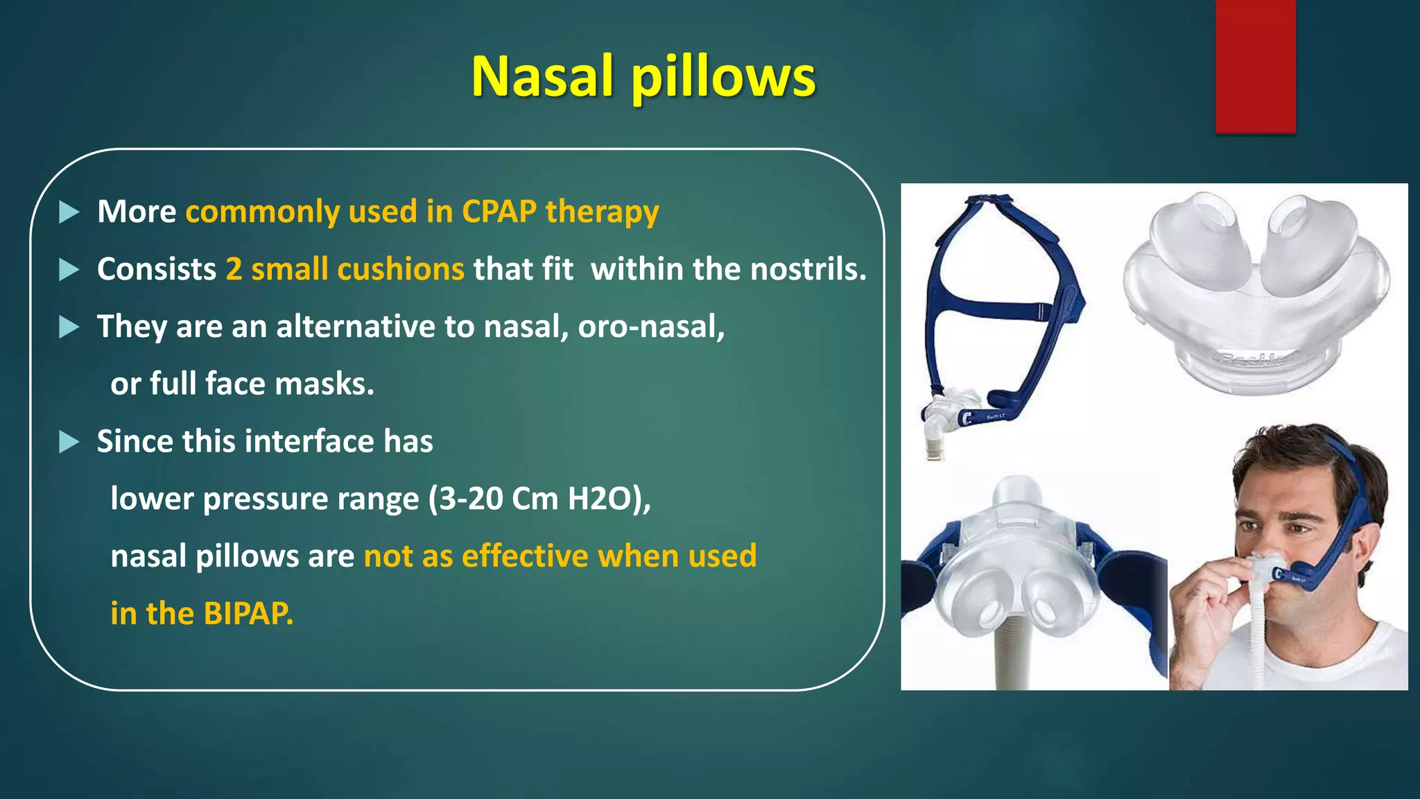 Nasal pillows
 More commonly used in CPAP therapy
 Consists 2 small cushions that fit within the nostrils.
 They are an alternative to nasal, oro-nasal,
or full face masks.
 Since this interface has
lower pressure range (3-20 Cm H2O),
nasal pillows are not as effective when used
in the BIPAP.
 