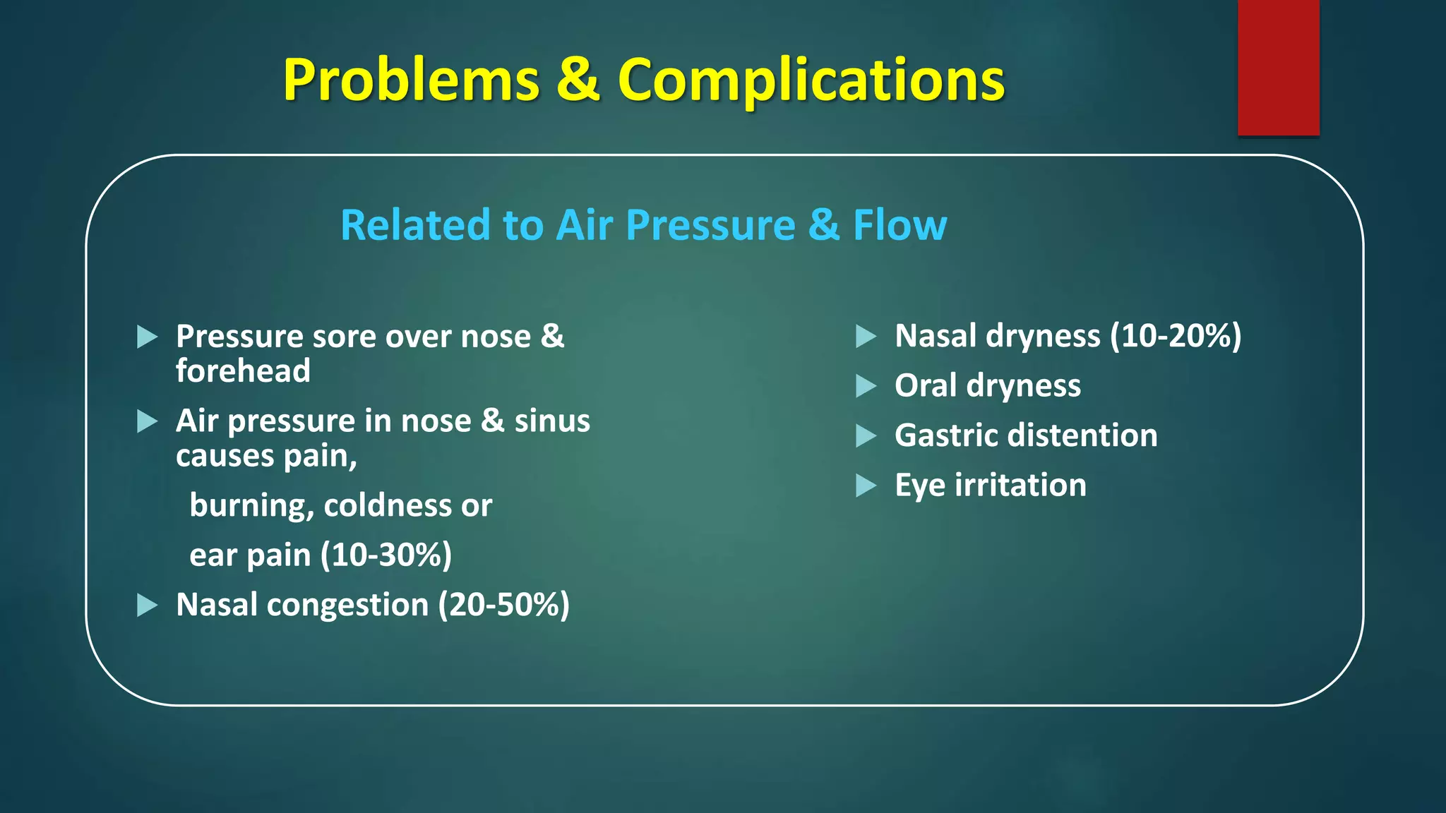 Problems & Complications
Related to Air Pressure & Flow
 Pressure sore over nose &
forehead
 Air pressure in nose & sinus
causes pain,
burning, coldness or
ear pain (10-30%)
 Nasal congestion (20-50%)
 Nasal dryness (10-20%)
 Oral dryness
 Gastric distention
 Eye irritation
 