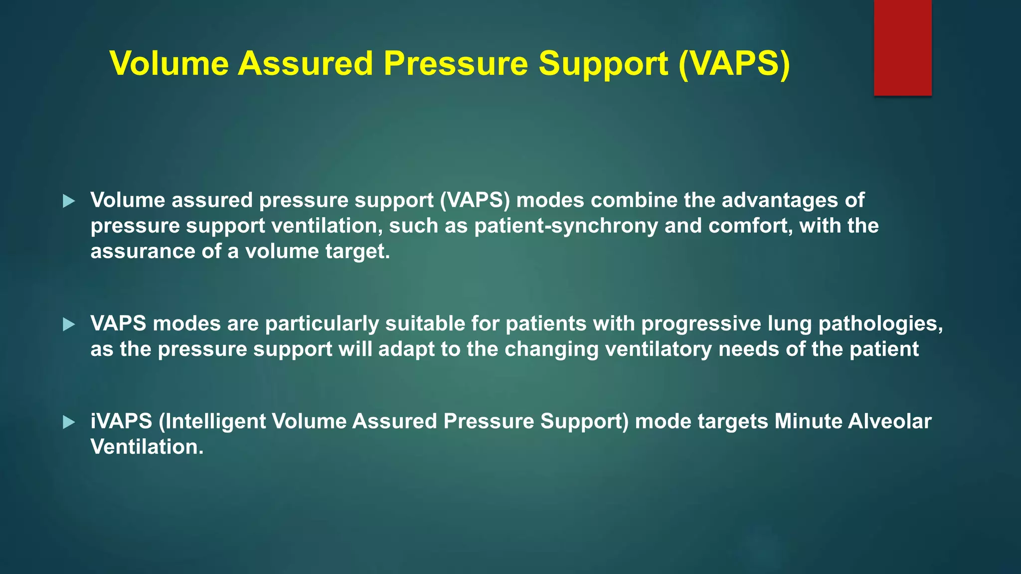  Volume assured pressure support (VAPS) modes combine the advantages of
pressure support ventilation, such as patient-synchrony and comfort, with the
assurance of a volume target.
 VAPS modes are particularly suitable for patients with progressive lung pathologies,
as the pressure support will adapt to the changing ventilatory needs of the patient
 iVAPS (Intelligent Volume Assured Pressure Support) mode targets Minute Alveolar
Ventilation.
Volume Assured Pressure Support (VAPS)
 